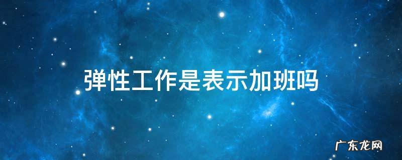 弹性工作是表示加班吗 什么叫弹性加班