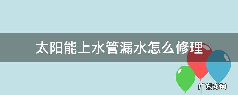 太阳能进水管漏水怎么修理 太阳能上水管漏水怎么修理