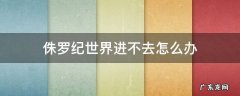 侏罗纪世界怎么进不去了 侏罗纪世界进不去怎么办