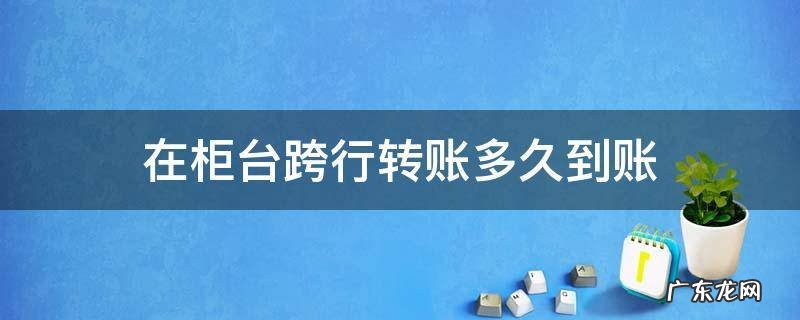 柜台跨行转账需要多久才能到账 在柜台跨行转账多久到账