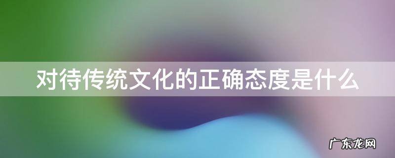对待传统文化的正确态度是什么 对待传统文化的正确方针
