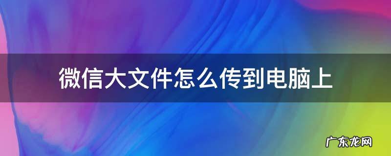 怎么把电脑大文件传到微信 微信大文件怎么传到电脑上