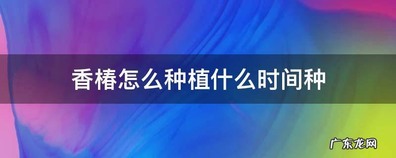 香椿怎么种植什么时间种 香椿的种植时间