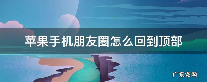 iphone朋友圈回到顶部 苹果手机朋友圈怎么回到顶部