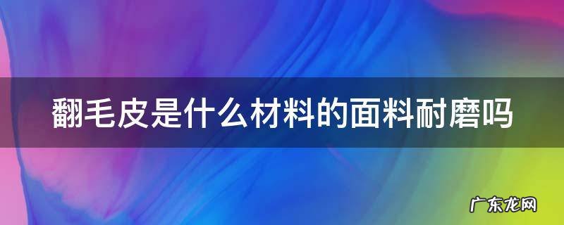 翻毛皮是什么材料的面料耐磨吗 翻毛皮的优点和缺点