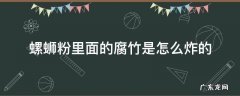 螺蛳粉的腐竹是脆的吗 螺蛳粉里面的腐竹是怎么炸的