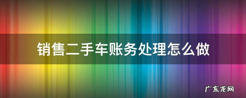 销售二手车帐怎么处理 销售二手车账务处理怎么做