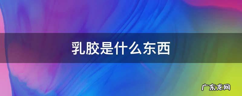 水性乳胶是什么东西 乳胶是什么东西