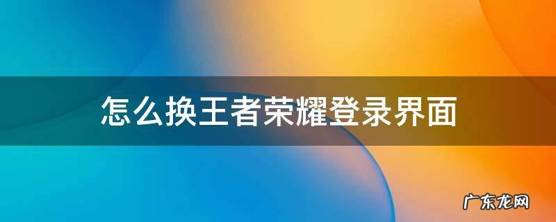 更换王者荣耀登录界面 怎么换王者荣耀登录界面