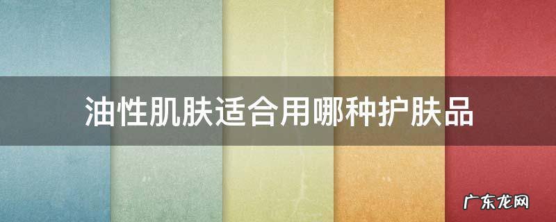 油性肌肤适合用哪种护肤品 皮肤油性适合用什么护肤品