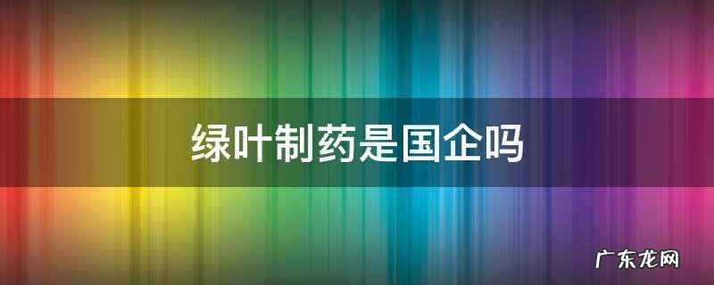 绿叶制药是大公司吗 绿叶制药是国企吗