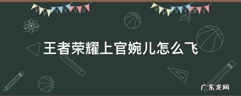 王者荣耀上官婉儿怎么飞天教程 王者荣耀上官婉儿怎么飞