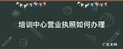 培训中心营业执照如何办理 培训中心怎么办营业执照