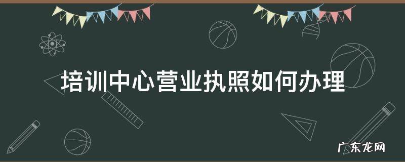 培训中心营业执照如何办理 培训中心怎么办营业执照