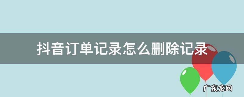 抖音订单记录怎么删除记录 抖音订单记录怎么删除记录怎么恢复