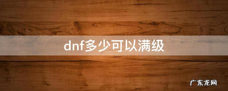 dnf多少可以满级 dnf最早满级多少级