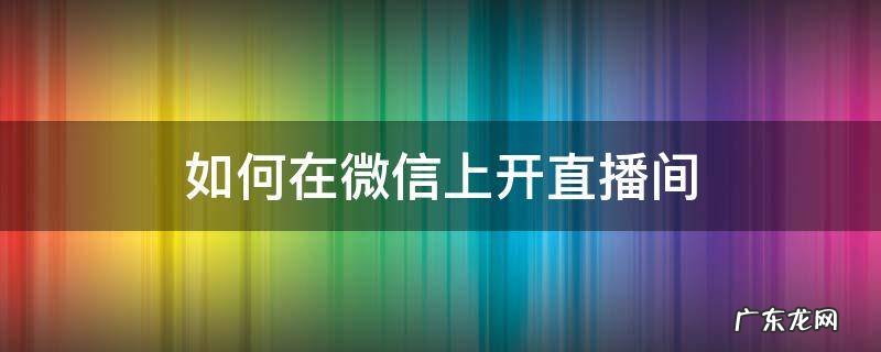 如何在微信上开直播间 如何在微信上开直播间带货