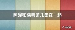 阿泽和德善第几集在一起 德善多少集和阿泽在一起