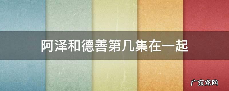 阿泽和德善第几集在一起 德善多少集和阿泽在一起