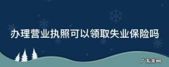 办理营业执照可以领取失业保险吗 有营业执照可以申请失业保险金吗