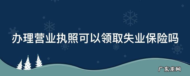 办理营业执照可以领取失业保险吗 有营业执照可以申请失业保险金吗