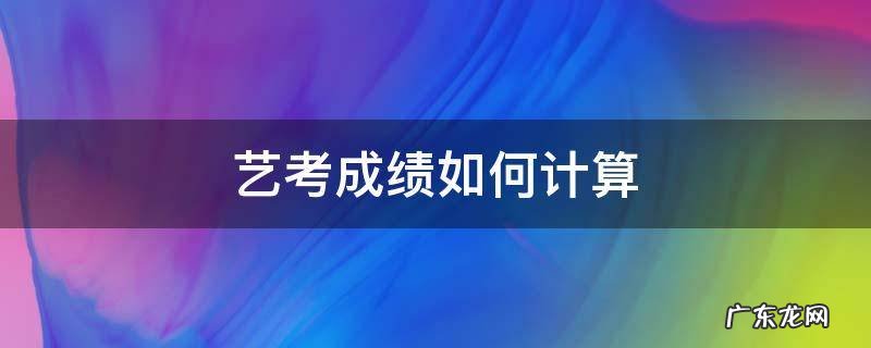艺考成绩如何计算 艺考成绩怎么折算
