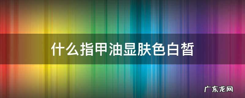什么指甲油显肤色白皙 显肤白的指甲油颜色