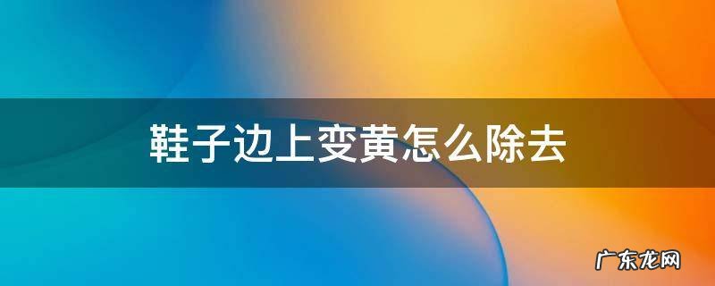 鞋子的边缘很黄怎么洗掉 鞋子边上变黄怎么除去