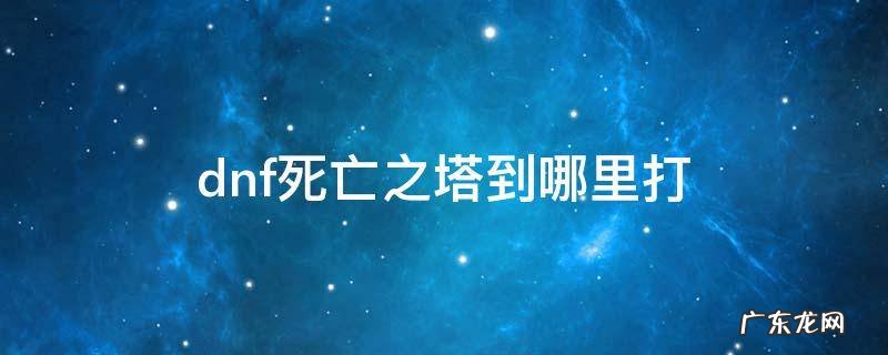 dnf死亡之塔到哪里打 地下城勇士死亡之塔在哪