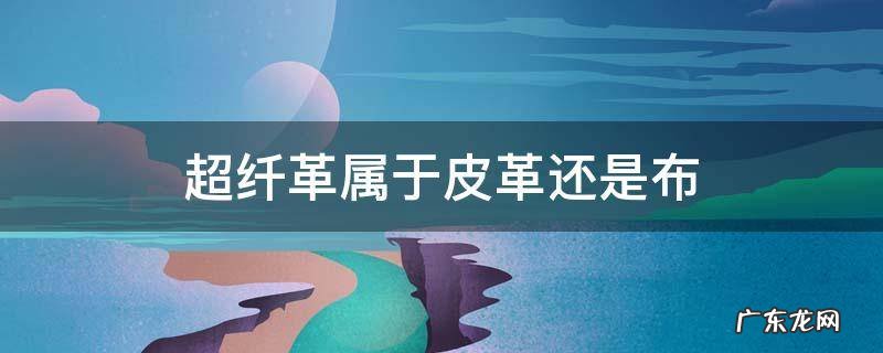 超细纤维是布还是皮革 超纤革属于皮革还是布
