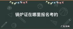 锅炉证在哪里报名考的 锅炉证在哪里报名考的证