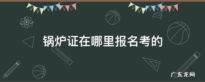 锅炉证在哪里报名考的 锅炉证在哪里报名考的证