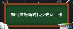 如何做好新时代少先队工作 如何加强新时代少先队工作