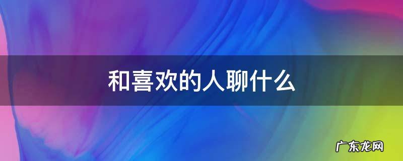 和喜欢的人聊什么话题比较好 和喜欢的人聊什么