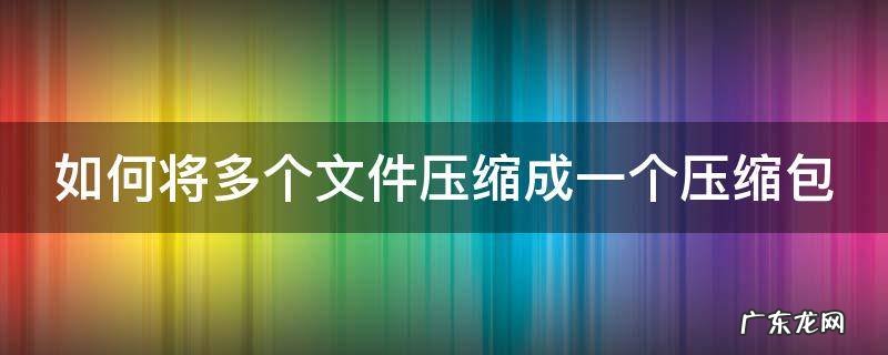 如何将多个文件压缩成一个压缩包 如何将多个文件压缩成一个压缩包手机