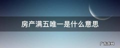 房产满五唯一住房是什么意思 房产满五唯一是什么意思