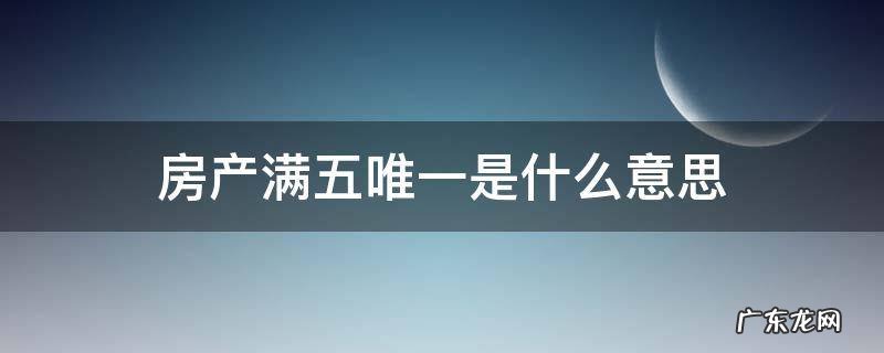房产满五唯一住房是什么意思 房产满五唯一是什么意思
