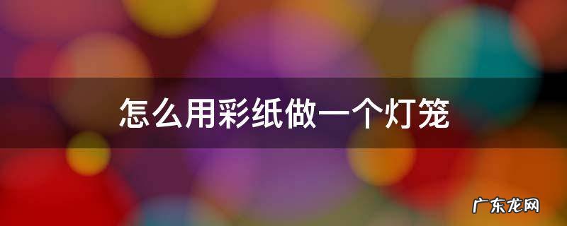 怎么用彩纸做一个灯笼 用彩纸做一个灯笼怎么做