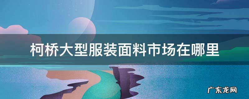 柯桥的面料市场在哪里 柯桥大型服装面料市场在哪里