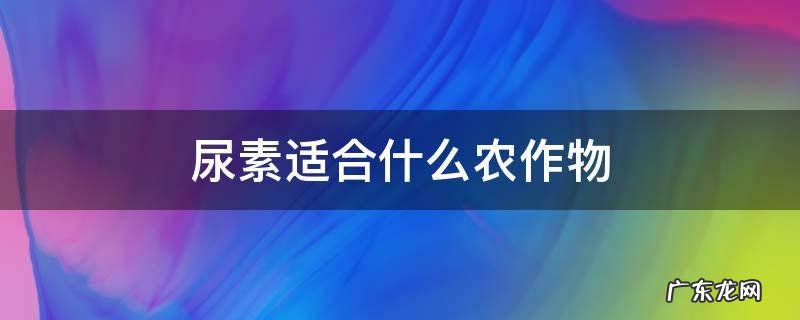 尿素适合什么农作物 尿素适宜作物种类