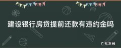 建设银行房贷提前还款有违约金吗 建设银行房贷提前还款有违约金吗怎么算