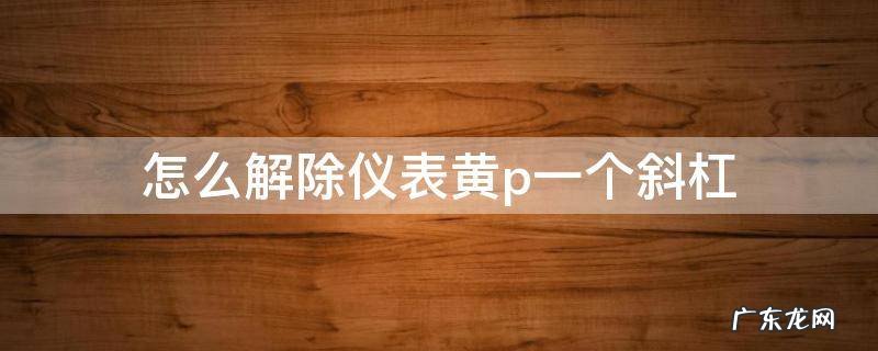 怎么解除仪表黄p一个斜杠视频 怎么解除仪表黄p一个斜杠