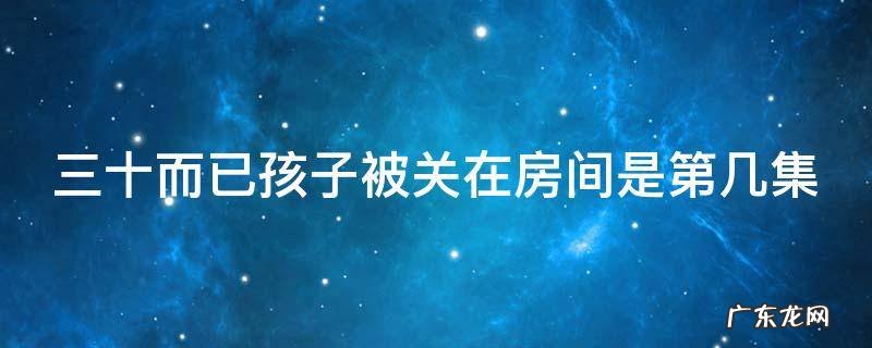 三十而已孩子被关在房间是第几集 三十而已小孩子被关屋子是多少集