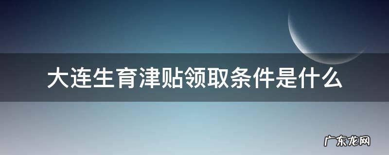 大连市生育津贴办理流程 大连生育津贴领取条件是什么