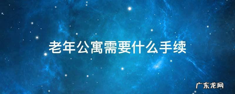 老年公寓都需什么手续,到哪去办理 老年公寓需要什么手续