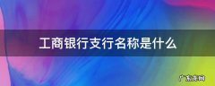 工商银行支行名称是什么 工商银行卡的支行名称是什么