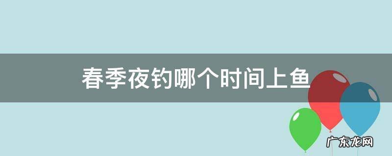 春季什么时候可以夜钓 春季夜钓哪个时间上鱼