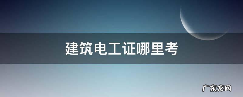 建筑电工证哪里考 广东建筑电工证哪里考