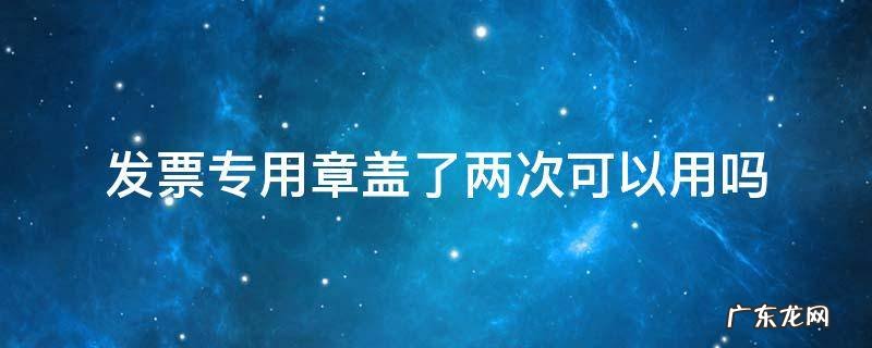 发票专用章在发票上盖二次可以吗 发票专用章盖了两次可以用吗