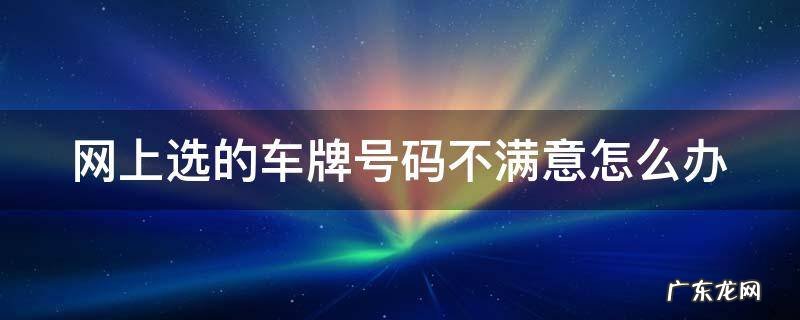 在网上选了车牌号不满意 还可以去车管所选吗 网上选的车牌号码不满意怎么办